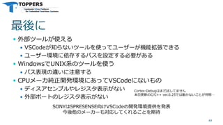 最後に
 外部ツールが使える
 VSCodeが知らないツールを使ってユーザーが機能拡張できる
 ユーザー環境に依存するパスを設定する必要がある
 WindowsでUNIX系のツールを使う
 パス表現の違いに注意する
 CPUメーカ純正開発環境にあってVSCodeにないもの
 ディスアセンブルやレジスタ表示がない
 外部ポートのレジスタ表示がない
49
SONYはSPRESENSE向けVSCodeの開発環境提供を発表
今後他のメーカーも対応してくれることを期待
Cortex-Debugはまだ試してません
本日更新のC/C++ ver.0.25では動かないことが判明…
 