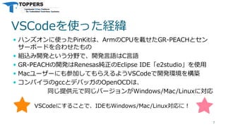 VSCodeを使った経緯
 ハンズオンに使ったPinKitは、ArmのCPUを載せたGR-PEACHとセン
サーボードを合わせたもの
 組込み開発という分野で、開発言語はC言語
 GR-PEACHの開発はRenesas純正のEclipse IDE「e2studio」を使用
 Macユーザーにも参加してもらえるようVSCodeで開発環境を構築
 コンパイラのgccとデバッガのOpenOCDは、
同じ提供元で同じバージョンがWindows/Mac/Linuxに対応
7
VSCodeにすることで、IDEもWindows/Mac/Linux対応に！
 