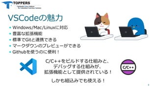 VSCodeの魅力
 Windows/Mac/Linuxに対応
 豊富な拡張機能
 標準でGitと連携できる
 マークダウンのプレビューができる
 Githubを使うのに便利！
8
C/C++をビルドする仕組みと、
デバッグする仕組みが、
拡張機能として提供されている！
しかも組込みでも使える！
 
