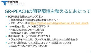 GR-PEACHの開発環境を整えるにあたって
 TOPPERSを使ったハンズオン
 標準のビルド手順のMakefileを使ったビルド
 使用したソースはhttps://github.com/h7ga40/azure_iot_hub_peach
 makeもgccも、UNIX系のコマンド
 Mac/Linuxではフツーに使える
 Windowsでは少し考慮が必要
 Makefileには、gccの実行だけでなく
 フォルダを作ったり、ファイルを消したりといった操作もある
 ファイル操作は、UNIX系のコマンドで記述されている
 mkdirやrmなどのコマンドも必要
9
 