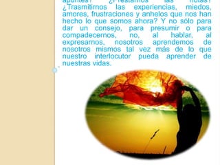 apuntes? ¿Prestarnos las notas? 
¿Trasmitirnos las experiencias, miedos, 
amores, frustraciones y anhelos que nos han 
hecho lo que somos ahora? Y no sólo para 
dar un consejo, para presumir o para 
compadecernos, no, al hablar, al 
expresarnos, nosotros aprendemos de 
nosotros mismos tal vez más de lo que 
nuestro interlocutor pueda aprender de 
nuestras vidas. 
 