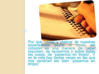 Por que hablar y platicar de nuestras 
experiencias desde el fondo del 
corazón es una manera de hacer 
resumen, de revisarnos y sobre todas 
las cosas, de “pasarnos en limpio”. Y 
en la vida hay tantas veces en las que 
nos vendrían tan bien “pasarnos en 
limpio” 
