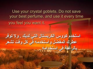 ‫‪Use your crystal goblets. Do not save‬‬
‫‪your best perfume, and use it every time‬‬
‫.‪you feel you want it‬‬

‫استخدم كؤوس الكريستال التي لديك . ول توفر‬
‫عطرك المفضل واستخدمه في كل واقت تشعر‬
‫بالرغبة في استخدامه .‬
‫12‬

 