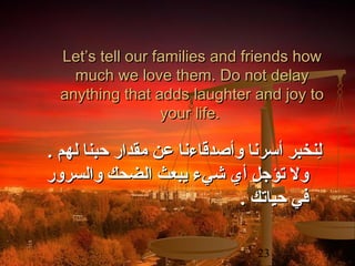 Let’s tell our families and friends how
much we love them. Do not delay
anything that adds laughter and joy to
your life.

. ‫لنخبر أسرنا وأصدقاءنا عن مقدار حبنا لهم‬
ِ
‫ول تؤجل أي شيء يبعث الضحك والسرور‬
. ‫في حياتك‬
23

 