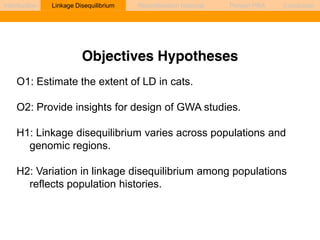 Introduction Linkage Disequilibrium Recombination hotspots Persian PRA Conclusion 
Objectives Hypotheses 
O1: Estimate the extent of LD in cats. 
O2: Provide insights for design of GWA studies. 
H1: Linkage disequilibrium varies across populations and 
genomic regions. 
H2: Variation in linkage disequilibrium among populations 
reflects population histories. 
 