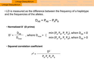 Introduction Linkage Disequilibrium Recombination hotspots Persian PRA Conclusion 
Markers Samples LD in cats Haplotypes Cat LD & GWAS LD in mammals 
• LD is measured as the difference between the frequency of a haplotype 
and the frequencies of the alleles. 
D` = 
DAB , where Dmax = { 
min (PA PB, Pa Pb), when DAB < 0 
Dmax min (PA Pb, Pa PB), when DAB > 0 
• Squared correlation coefficient 
r2 = 
D2 
PA Pa PB Pb 
• Normalized D` (D prime) 
DAB = PAB – PAPB 
Linkage Disequilibrium 
 