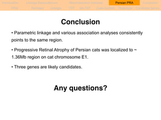 Introduction Linkage Disequilibrium Recombination hotspots Persian PRA Conclusion 
PRA Samples Linkage TDT sib-TDT Case-Control Haplotype Candidate genes 
Conclusion 
• Parametric linkage and various association analyses consistently 
points to the same region. 
• Progressive Retinal Atrophy of Persian cats was localized to ~ 
1.36Mb region on cat chromosome E1. 
• Three genes are likely candidates. 
Any questions? 
 