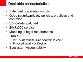 Desirable characteristics
• Extended corporate controls
• Good security/privacy policies, practices and
controls*
• Up-to-date; patched
• 24x7x356 service
• Mapping to legal requirements
• *Tools –
• PIA, Audit reports, Gap Analysis to 27001
• Privacy/Security by Design
• Ecosystem Accountability
 