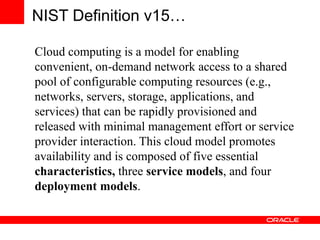 NIST Definition v15…
Cloud computing is a model for enabling
convenient, on-demand network access to a shared
pool of configurable computing resources (e.g.,
networks, servers, storage, applications, and
services) that can be rapidly provisioned and
released with minimal management effort or service
provider interaction. This cloud model promotes
availability and is composed of five essential
characteristics, three service models, and four
deployment models.
 