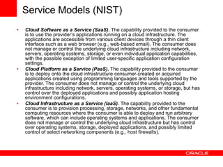 Service Models (NIST)
• Cloud Software as a Service (SaaS). The capability provided to the consumer
is to use the provider’s applications running on a cloud infrastructure. The
applications are accessible from various client devices through a thin client
interface such as a web browser (e.g., web-based email). The consumer does
not manage or control the underlying cloud infrastructure including network,
servers, operating systems, storage, or even individual application capabilities,
with the possible exception of limited user-specific application configuration
settings.
• Cloud Platform as a Service (PaaS). The capability provided to the consumer
is to deploy onto the cloud infrastructure consumer-created or acquired
applications created using programming languages and tools supported by the
provider. The consumer does not manage or control the underlying cloud
infrastructure including network, servers, operating systems, or storage, but has
control over the deployed applications and possibly application hosting
environment configurations.
• Cloud Infrastructure as a Service (IaaS). The capability provided to the
consumer is to provision processing, storage, networks, and other fundamental
computing resources where the consumer is able to deploy and run arbitrary
software, which can include operating systems and applications. The consumer
does not manage or control the underlying cloud infrastructure but has control
over operating systems, storage, deployed applications, and possibly limited
control of select networking components (e.g., host firewalls).
 