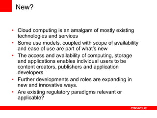 New?
• Cloud computing is an amalgam of mostly existing
technologies and services
• Some use models, coupled with scope of availability
and ease of use are part of what’s new
• The access and availability of computing, storage
and applications enables individual users to be
content creators, publishers and application
developers.
• Further developments and roles are expanding in
new and innovative ways.
• Are existing regulatory paradigms relevant or
applicable?
 