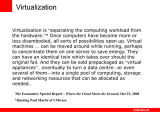 Virtualization
Virtualization is “separating the computing workload from
the hardware.”* Once computers have become more or
less disembodied, all sorts of possibilities open up. Virtual
machines … can be moved around while running, perhaps
to concentrate them on one server to save energy. They
can have an identical twin which takes over should the
original fail. And they can be sold prepackaged as “virtual
appliances”…eventually to turn a data centre—or even
several of them—into a single pool of computing, storage
and networking resources that can be allocated as
needed.
The Economist: Special Report – Where the Cloud Meets the Ground; Oct 23, 2008
*Quoting Paul Maritz of VMware
 