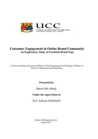 A Thesis submitted in the partial fulfilment of the Requirements for the Degree of Master of
Science in Management and Marketing
Presented by
Batool Safi Alhajji
Under the supervision of
Prof. Anthony McDonnell
Consumer Engagement in Online Brand Community
An Exploratory Study of Facebook Brand Page
School of Business and Law
August 2017
 