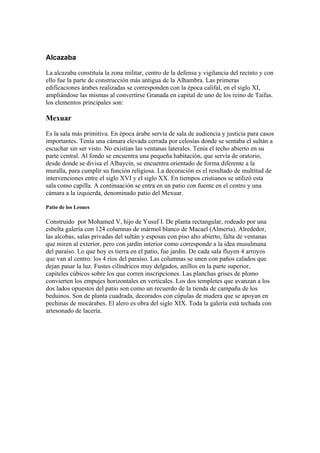 Alcazaba
La alcazaba constituía la zona militar, centro de la defensa y vigilancia del recinto y con
ello fue la parte de construcción más antigua de la Alhambra. Las primeras
edificaciones árabes realizadas se corresponden con la época califal, en el siglo XI,
ampliándose las mismas al convertirse Granada en capital de uno de los reino de Taifas.
los elementos principales son:
Mexuar
Es la sala más primitiva. En época árabe servía de sala de audiencia y justicia para casos
importantes. Tenía una cámara elevada cerrada por celosías donde se sentaba el sultán a
escuchar sin ser visto. No existían las ventanas laterales. Tenía el techo abierto en su
parte central. Al fondo se encuentra una pequeña habitación, que servía de oratorio,
desde donde se divisa el Albaycín, se encuentra orientado de forma diferente a la
muralla, para cumplir su función religiosa. La decoración es el resultado de multitud de
intervenciones entre el siglo XVI y el siglo XX. En tiempos cristianos se utilizó esta
sala como capilla. A continuación se entra en un patio con fuente en el centro y una
cámara a la izquierda, denominado patio del Mexuar.
Patio de los Leones
Construido por Mohamed V, hijo de Yusuf I. De planta rectangular, rodeado por una
esbelta galería con 124 columnas de mármol blanco de Macael (Almería). Alrededor,
las alcobas, salas privadas del sultán y esposas con piso alto abierto, falta de ventanas
que miren al exterior, pero con jardín interior como corresponde a la idea musulmana
del paraíso. Lo que hoy es tierra en el patio, fue jardín. De cada sala fluyen 4 arroyos
que van al centro: los 4 ríos del paraíso. Las columnas se unen con paños calados que
dejan pasar la luz. Fustes cilíndricos muy delgados, anillos en la parte superior,
capiteles cúbicos sobre los que corren inscripciones. Las planchas grises de plomo
convierten los empujes horizontales en verticales. Los dos templetes que avanzan a los
dos lados opuestos del patio son como un recuerdo de la tienda de campaña de los
beduinos. Son de planta cuadrada, decorados con cúpulas de madera que se apoyan en
pechinas de mocárabes. El alero es obra del siglo XIX. Toda la galería está techada con
artesonado de lacería.
 