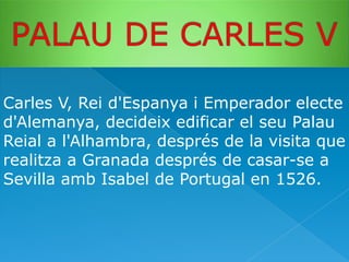 Carles V, Rei d'Espanya i Emperador electe
d'Alemanya, decideix edificar el seu Palau
Reial a l'Alhambra, després de la visita que
realitza a Granada després de casar-se a
Sevilla amb Isabel de Portugal en 1526.

 