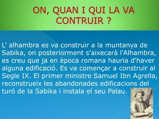 L’ alhambra es va construir a la muntanya de
Sabika, on posteriorment s'aixecarà l'Alhambra,
es creu que ja en època romana hauria d‘haver
alguna edificació. Es va començar a construir al
Segle IX. El primer ministre Samuel Ibn Agrella,
reconstrueix les abandonades edificacions del
turó de la Sabika i instala el seu Palau.

 