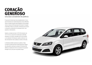 Uma dose considerável de potência
É o que está no interior que conta verdadeiramente. E nunca
outro veículo teve um coração tão generoso como o Alhambra.
Todos os modelos da gama estão equipados com tecnologias
como os sistemas de Recuperação de Energia de Travagem
e Start/Stop. Ambas as inovações contribuíram para reduzir
o consumo de combustível e as emissões de CO2, sem
prejudicar o desempenho.
Vejamos o exemplo do motor 2.0 TDI CR Ecomotive com
115 CV. Com um consumo de combustível combinado
de apenas 5,6 l/100 km, emissões de CO2 de 146 g/km
e um catalisador SCR (redução catalítica seletiva), é um
dos monovolumes mais ecológicos à venda no mercado.
E o Alhambra também é generoso na potência. Todos
os motores da gama possuem turbocompressão e injeção
de combustível, sendo que os motores TDI Common Rail
debitam um máximo de 170 CV e os motores TSI a gasolina
entregam 150 CV. Isto sim é um grande coração.
CORAÇÃO
GENEROSO
 