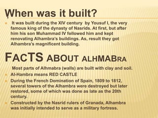 .When was it built?
 It was built during the XIV century by Yousuf I, the very
famous king of the dynasty of Nasrids. At first, but after
him his son Muhammad IV followed him and kept
renovating Alhambra’s buildings. As, result they got
Alhambra’s magnificent building.
FACTS ABOUT ALHMABRA
Most parts of Alhmabra (walls) are built with clay and soil.
 Al-Hambra means RED CASTLE
 During the French Domination of Spain, 1809 to 1812,
several towers of the Alhambra were destroyed but later
restored, some of which was done as late as the 20th
century.
 Constructed by the Nasrid rulers of Granada, Alhambra
was initially intended to serve as a military fortress.
 