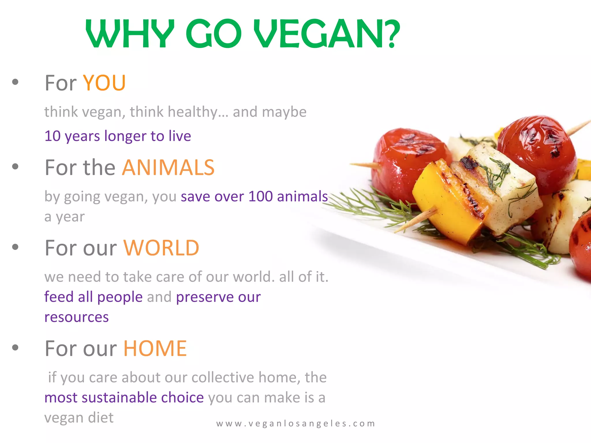 For  YOU think vegan, think healthy… and maybe  10 years longer to live For the  ANIMALS by going vegan, you  save over 100 animals  a year For our  WORLD we need to take care of our world. all of it.  feed all people  and  preserve our resources For our  HOME   if you care   about our collective home, the  most sustainable choice  you can make is a vegan   diet WHY GO VEGAN? w w w . v e g a n l o s a n g e l e s . c o m 