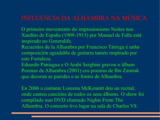 INFLUENCIA DA ALHAMBRA NA MÚSICA
O primeiro movemento do impresionismo Noites nos
Xardíns de España (1909-1915) por Manuel de Falla está
inspirado no Generalife.
Recuerdos de la Alhambra por Francisco Tàrrega é unha
composición agradable de guitarra tamén inspirado por
este Fortaleza.
Eduardo Paniagua e O Arabi Serghini gravou o álbum
Poemas de Alhambra (2001) cos poemas de Ibn Zamrak
que decoran as paredes e as fontes de Alhambra.

En 2006 a cantante Loreena McKennitt deu un recital,
onde cantou cancións de todos os seus álbums. O show foi
compilado nun DVD chamado Nights From The
Alhambra. O concerto tivo lugar na sala de Charles V8.
 