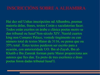 INSCRICCIÓNS SOBRE A ALHAMBRA

Hai dez mil Unhas inscripcións nd Alhambra, poemas
maioría delas, frases, textos Corán e xaculatorias facer.
Todos están escritos en árabe e clásica poetas moiro se
dan tribunal ou Iusuf Non-século XIV. Nasrid cuartos
king non Comares Palace, vostede tingimento ou cun
número total de textos Maior de 3116, ou pensa que ou
35% total . Estes textos puideron ser escrito para a
ocasión, con anterioridade UO. Ibn al-Zayab, Ibn al-
Khatib e Ibn Zamrak forman parte Maior proporciona aos
autores que lles dan. Eu preto de tres escritores e dous
poetas foron dadas tribunal Iusuf I.
 