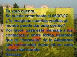 Tu voto cuenta. 
Se puede votar hasta el 06/07/07. 
¿Te imaginas cuantas vueltas al 
mundo puede dar este correo? 
Por favor, pasa este mensaje a tus 
contactos y entre todos haremos 
que la “maravilla” de la Alhambra 
sea reconocida como tal en cada 
rincón del mundo. 
Gracias. 

