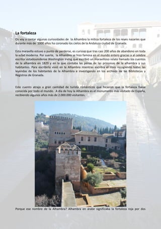 La fortaleza
Os voy a contar algunas curiosidades de la Alhambra la mítica fortaleza de los reyes nazaríes que
durante más de 1000 años ha coronado los cielos de la Andaluza ciudad de Granada.
Esta maravilla estuvo a punto de perderse, es curioso que tras casi 200 años de abandono en toda
la edad moderna. Por suerte, la Alhambra se hizo famosa en el mundo entero gracias a al celebre
escritor estadounidense Washington Irving que escribió un maravilloso relato llamado los cuentos
de la alhambra en 1829 y en la que contaba las penas de las princesas de la alhambra y sus
habitantes. Para escribirlo vivió en la Alhambra mientras escribía el libro recogiendo todas las
leyendas de los habitantes de la Alhambra e investigando en los archivos de las Bibliotecas y
Registros de Granada.
Este cuento atrajo a gran cantidad de turista románticos que hicieron que la fortaleza fuese
conocida por todo el mundo. A día de hoy la Alhambra es el monumento más visitado de España,
recibiendo algunos años más de 2.000.000 visitantes.
Porque ese nombre de la Alhambra? Alhambra en árabe significaba la fortaleza roja por dos
 