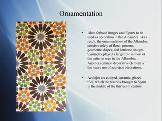 Ornamentation Islam forbade images and figures to be used as decoration in the Alhambra.  As a result, the ornamentation of the Alhambra consists solely of floral patterns, geometric shapes, and intricate designs.  Symmetry played a large role in most of the patterns seen in the Alhambra.  Another common decorative element is the heavy use of azulejos decorations.  Azulejos are colored, ceramic, glazed tiles, which the Nasrids brought to Spain in the middle of the thirteenth century.  