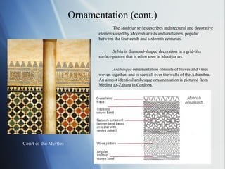 Ornamentation (cont.) The  Mudejar  style describes architectural and decorative elements used by Moorish artists and craftsmen, popular between the fourteenth and sixteenth centuries. Sebka  is diamond-shaped decoration in a grid-like surface pattern that is often seen in Mudéjar art. Arabesque  ornamentation consists of leaves and vines woven together, and is seen all over the walls of the Alhambra.  An almost identical arabesque ornamentation is pictured from Medina az-Zahara in Cordoba. Court of the Myrtles 
