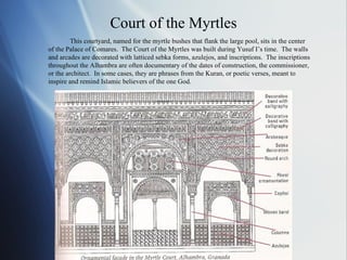 Court of the Myrtles This courtyard, named for the myrtle bushes that flank the large pool, sits in the center of the Palace of Comares.  The Court of the Myrtles was built during Yusuf I’s time.  The walls and arcades are decorated with latticed sebka forms, azulejos, and inscriptions.  The inscriptions throughout the Alhambra are often documentary of the dates of construction, the commissioner, or the architect.  In some cases, they are phrases from the Kuran, or poetic verses, meant to inspire and remind Islamic believers of the one God. 