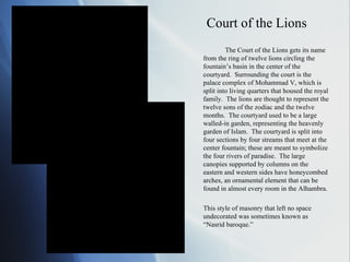 Court of the Lions The Court of the Lions gets its name from the ring of twelve lions circling the fountain’s basin in the center of the courtyard.  Surrounding the court is the palace complex of Mohammad V, which is split into living quarters that housed the royal family.  The lions are thought to represent the twelve sons of the zodiac and the twelve months.  The courtyard used to be a large walled-in garden, representing the heavenly garden of Islam.  The courtyard is split into four sections by four streams that meet at the center fountain; these are meant to symbolize the four rivers of paradise.  The large canopies supported by columns on the eastern and western sides have honeycombed arches, an ornamental element that can be found in almost every room in the Alhambra. This style of masonry that left no space undecorated was sometimes known as “Nasrid baroque.” 