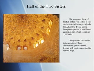 Hall of the Two Sisters The  muqarnas  dome of the hall of the Two Sisters is one of the most brilliant spectacles in the Alhambra.  Every known honeycomb pattern is used in the ceiling design, which comprises 5,000 cells.  “ Muquarnas ” decoration is the creation of three-dimensional, prism-shaped figures with plaster, combined in various ways. 