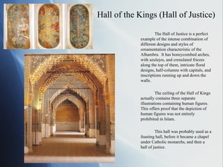 Hall of the Kings (Hall of Justice) The Hall of Justice is a perfect example of the intense combination of different designs and styles of ornamentation characteristic of the Alhambra.  It has honeycombed arches, with azulejos, and crenulated friezes along the top of them, intricate floral designs, half-columns with capitals, and inscriptions running up and down the walls. The ceiling of the Hall of Kings actually contains three separate illustrations containing human figures.  This offers proof that the depiction of human figures was not entirely prohibited in Islam. This hall was probably used as a feasting hall, before it became a chapel under Catholic monarchs, and then a hall of justice. 