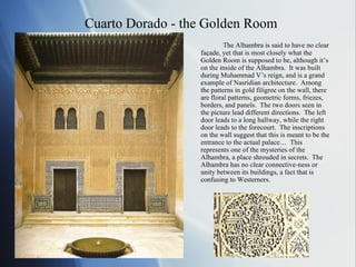 Cuarto Dorado - the Golden Room The Alhambra is said to have no clear façade, yet that is most closely what the Golden Room is supposed to be, although it’s on the inside of the Alhambra.  It was built during Muhammad V’s reign, and is a grand example of Nasridian architecture.  Among the patterns in gold filigree on the wall, there are floral patterns, geometric forms, friezes, borders, and panels.  The two doors seen in the picture lead different directions.  The left door leads to a long hallway, while the right door leads to the forecourt.  The inscriptions on the wall suggest that this is meant to be the entrance to the actual palace…  This represents one of the mysteries of the Alhambra, a place shrouded in secrets.  The Alhambra has no clear connective-ness or unity between its buildings, a fact that is confusing to Westerners. 