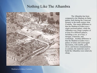 Nothing Like The Alhambra The Alhambra has been compared to the Madinat al-Zahra palace, built during the Umayyad dynasty in the tenth century near Cordoba.  One major difference is that the Madinat al-Zahra was a single enclosed palace, while the Alhambra was a huge complex of at least five different palaces, including a zoo, an aviary, a mosque, a barracks, and workshops.  Another difference is that the Madinat al-Zahra was a palace of riches and extravagant decoration, with marble, gold, silver, and bronze ornamentation; in contrast, the materials used to build the Alhambra were relatively cheap. Madinat al-Zahra, Cordoba 