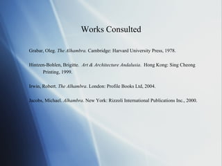 Works Consulted Grabar, Oleg.  The Alhambra.  Cambridge: Harvard University Press, 1978. Hintzen-Bohlen, Brigitte.  Art & Architecture Andalusia .  Hong Kong: Sing Cheong  Printing, 1999. Irwin, Robert.  The Alhambra . London: Profile Books Ltd, 2004. Jacobs, Michael.  Alhambra . New York: Rizzoli International Publications Inc., 2000. 