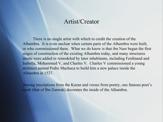 Artist/Creator There is no single artist with which to credit the creation of the Alhambra.  It is even unclear when certain parts of the Alhambra were built, or who commissioned them.  What we do know is that ibn Nasr began the first stages of construction of the existing Alhambra today, and many structures inside were added or remodeled by later inhabitants, including Ferdinand and Isabella, Mohammed V, and Charles V.  Charles V commissioned a young architect named Pedro Machuca to build him a new palace inside the Alhambra in 1527.  Among inscriptions from the Kuran and verses from poetry, one famous poet’s work (that of Ibn Zamrak) decorates the inside of the Alhambra. 