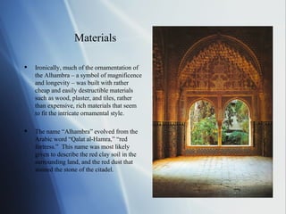 Materials Ironically, much of the ornamentation of the Alhambra – a symbol of magnificence and longevity – was built with rather cheap and easily destructible materials such as wood, plaster, and tiles, rather than expensive, rich materials that seem to fit the intricate ornamental style. The name “Alhambra” evolved from the Arabic word “Qalat al-Hamra,” “red fortress.”  This name was most likely given to describe the red clay soil in the surrounding land, and the red dust that stained the stone of the citadel. 