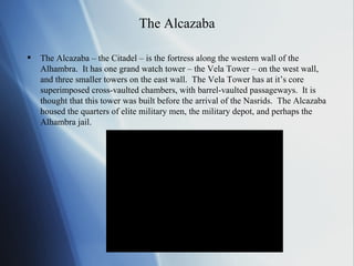 The Alcazaba The Alcazaba – the Citadel – is the fortress along the western wall of the Alhambra.  It has one grand watch tower – the Vela Tower – on the west wall, and three smaller towers on the east wall.  The Vela Tower has at it’s core superimposed cross-vaulted chambers, with barrel-vaulted passageways.  It is thought that this tower was built before the arrival of the Nasrids.  The Alcazaba housed the quarters of elite military men, the military depot, and perhaps the Alhambra jail. 