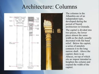 Architecture: Columns The columns in the Alhambra are of an independent type, developed during the period of Nasrid architecture in Granada.  The capital is divided into two pieces, the lower piece almost the same width as the shaft, usually decorated with flat band relief.  Below the capital, a series of annulets connects it to the long narrow shaft.  Above the capitol, there is an Abacus, on top of which sits an impost intended to heighten the column and expand the width of the capitol. 