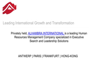 Leading International Growth and Transformation
Privately held, ALHAMBRA INTERNATIONAL is a leading Human
Resources Management Company specialized in Executive
Search and Leadership Solutions
ANTWERP | PARIS | FRANKFURT | HONG-KONG
 