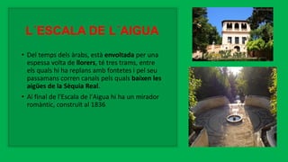 L´ESCALA DE L´AIGUA
• Del temps dels àrabs, està envoltada per una
espessa volta de llorers, té tres trams, entre
els quals hi ha replans amb fontetes i pel seu
passamans corren canals pels quals baixen les
aigües de la Sèquia Real.
• Al final de l'Escala de l'Aigua hi ha un mirador
romàntic, construït al 1836
 