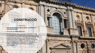 CONSTRUCCIÓ
• Estil renaixentista purista o clàssic. S´anticipa al
manierisme italià.
• Dissenyat per Pedro Machuca.
• En certa manera, és la causa que l´Alhambra s´hagi
conservat doncs, la majoria de l´art hispanomusulmà
es va perdre a causa de la intransigència religiosa dels
cristians. Ara bé, durant la seva lluna de mel amb
Isabel de Portugal, l´emperador Carles V quedà tan
meravellat per la ciutadella nassarita que decidí
aixecar un palau dins d´aquesta, tot i que mai el va
habitar, el que va fer que el palau nassarita
sobrevisqués.
 