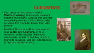 CURIOSITATS
• L´escriptor romàntic nord-americà
Washington Irving, fascinat per la cultura
hispano-musulmana, va recuperar una ruta
comercial que es feia a l´Edat Mitjana des
de Sevilla fins Granada, donant-li un valor
cultural.
• Residí a l´Alhambra i allà va composar els
seus Contes de l´Alhambra, on fa un
compendi de les històries i llegendes
relacionades amb la ciutadella granadina
(Porta de la Justícia, Sala dels Abencerrajes,
el “Suspiro del Moro”, etc.).
 