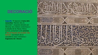 DECORACIÓ
• Epigrafia  Apareix el lema dels
nassarites “Només Déu és
vencedor”, resposta donada per
Alhamar als cristians victoriosos a
la batalla de les Navas Tolosa
(1212), juntament amb poemes
d´Ibn al-Yayyab, Ibn al-Jatib i Ibn
Zamrak (secretaris de la
cancelleria reial i ministres) i
fragments de l´Alcorà.
 