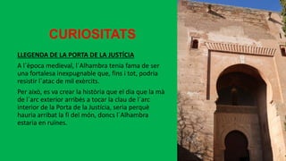 CURIOSITATS
LLEGENDA DE LA PORTA DE LA JUSTÍCIA
A l´època medieval, l´Alhambra tenia fama de ser
una fortalesa inexpugnable que, fins i tot, podria
resistir l´atac de mil exèrcits.
Per això, es va crear la història que el dia que la mà
de l´arc exterior arribés a tocar la clau de l´arc
interior de la Porta de la Justícia, seria perquè
hauria arribat la fi del món, doncs l´Alhambra
estaria en ruïnes.
 