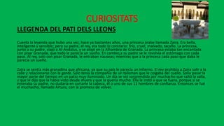CURIOSITATS
LLEGENDA DEL PATI DELS LLEONS
Cuenta la leyenda que hubo una vez, hace ya bastantes años, una princesa árabe llamada Zaira. Era bella,
inteligente y sensible; pero su padre, el rey, era todo lo contrario: frío, cruel, malvado, tacaño. La princesa,
junto a su padre, viajó a Al-Andalus, y se alojó en la Alhambra de Granada. La princesa estaba tan encantada
con pisar Granada, que todo le parecia un sueño. En cambio,a su padre se le revolvía el estómago con cada
paso. Al rey, solo con pisar Granada, le entraban nauseas; mientras que a la princesa cada paso que daba le
parecía un sueño.
Zaira se sentía más granadina que africana, ya que su país le parecía un infierno. El rey prohibía a Zaira salir a la
calle y relacionarse con la gente. Sólo tenía la compañía de un talisman que le colgaba del cuello. Solía pasar la
mayor parte del tiempo en un patio muy iluminado. Un día se vió sorprendida por muchacho que saltó la valla,
y que le dijo que la había visto desde afuera y que la quería mucho. Ella le instó a que se fuera, porque si se
enteraba su padre, no dudaría en cortarle la cabeza, él o uno de sus 11 hombres de confianza. Entonces se fué
el muchacho, llamado Arturo, con la promesa de volver.
 