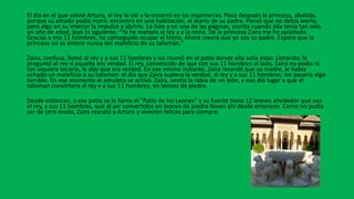 El día en el que volvió Arturo, el rey lo vió y lo encerró en las mazmorras. Poco después la princesa, abatida,
porque su amado podía morir, encontró en una habitación, el diario de su padre. Pensó que no debía leerlo,
pero algo en su interior la impulsó a abrirlo. Lo hizo y en una de las páginas, escrita cuando ella tenía tan solo
un año de edad, leyó lo siguiente: "Ya he matado al rey y a la reina. De la princesa Zaira me he apiadado.
Gracias a mis 11 hombres, he conseguido ocupar el trono. Ahora creerá que yo soy su padre. Espero que la
princesa no se entere nunca del maleficio de su talismán."
Zaira, confusa, llamó al rey y a sus 11 hombres y los reunió en el patio donde ella solía estar. Llorando, le
preguntó al rey si aquello era verdad. El rey, convencido de que con sus 11 hombres al lado, Zaira no podía ni
tan siquiera tocarlo, le dijo que era verdad. En ese mismo instante, Zaira recordó que su madre, le había
echado un maleficio a su talisman: el día que Zaira supiera la verdad, al rey y a sus 11 hombres, les pasaría algo
terrible. En ese momento el amuleto se activó. Zaira, sentía la rabia de un león, y eso dió lugar a que el
talisman convirtiera al rey y a sus 11 hombres, en leones de piedra.
Desde entonces, a ese patio se le llama el "Patio de los Leones" y su fuente tiene 12 leones alrededor que son
el rey, y sus 11 hombres, que al ser convertidos en leones de piedra llevan ahí desde entonces. Como no podía
ser de otro modo, Zaira rescató a Arturo y vivieron felices para siempre.
 