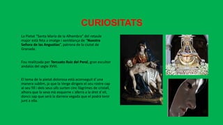 CURIOSITATS
• La Pietat “Santa María de la Alhambra” del retaule
major està feta a imatge i semblança de “Nuestra
Señora de las Angustias”, patrona de la ciutat de
Granada.
• Fou realitzada per Torcuato Ruiz del Peral, gran escultor
andalús del segle XVIII.
• El tema de la pietat dolorosa està aconseguit d´una
manera sublim, ja que la Verge dirigeix el seu rostre cap
al seu fill i dels seus ulls surten cinc llàgrimes de cristall,
alhora que la seva mà esquerre s´aferra a la dret d´ell,
doncs sap que serà la darrera vegada que el podrà tenir
junt a ella.
 