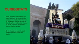 CURIOSITATS
• Cada Dissabte Sant, Santa María
de la Alhambra surt en processó,
descendent des de l´Alhambra per
la Porta de la Justícia i la Costa de
Gomérez fins a la Catedral, situada
al cor de Granada, per després
tornar-hi al seu temple.
• El tro platejat on es col·loca a la
Verge simbolitza el Pati dels
Lleons.
 